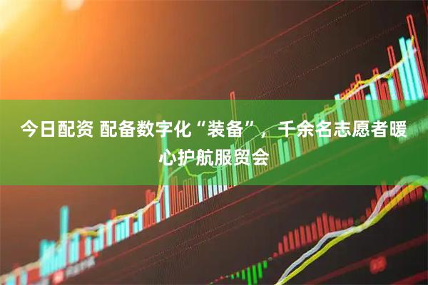 今日配资 配备数字化“装备”，千余名志愿者暖心护航服贸会